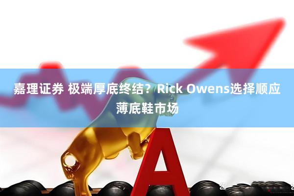 嘉理证券 极端厚底终结？Rick Owens选择顺应薄底鞋市场