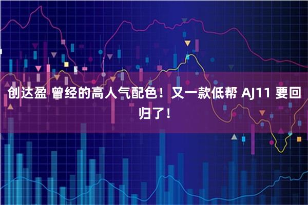 创达盈 曾经的高人气配色！又一款低帮 AJ11 要回归了！