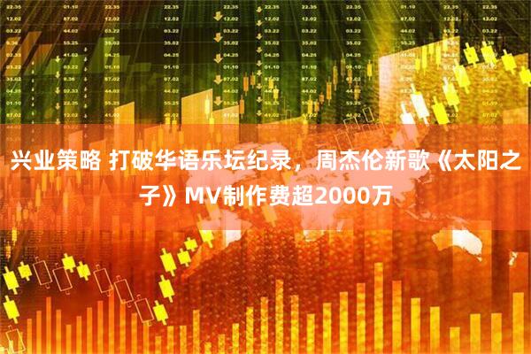 兴业策略 打破华语乐坛纪录，周杰伦新歌《太阳之子》MV制作费超2000万