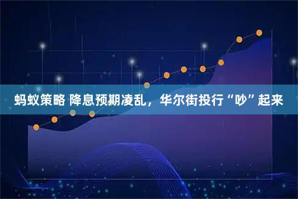 蚂蚁策略 降息预期凌乱，华尔街投行“吵”起来