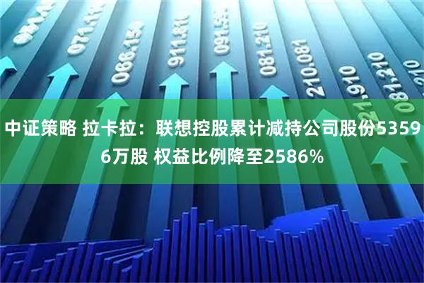 中证策略 拉卡拉：联想控股累计减持公司股份53596万股 权益比例降至2586%