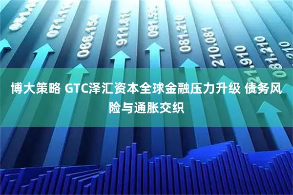 博大策略 GTC泽汇资本全球金融压力升级 债务风险与通胀交织