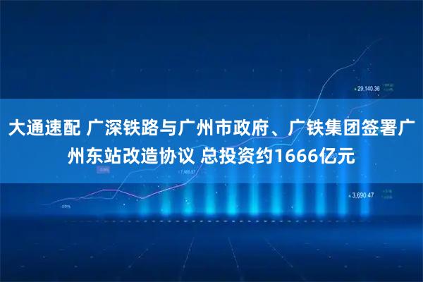 大通速配 广深铁路与广州市政府、广铁集团签署广州东站改造协议 总投资约1666亿元
