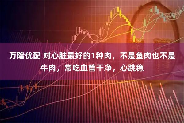万隆优配 对心脏最好的1种肉，不是鱼肉也不是牛肉，常吃血管干净，心跳稳