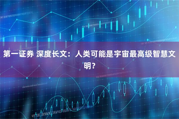 第一证券 深度长文：人类可能是宇宙最高级智慧文明？