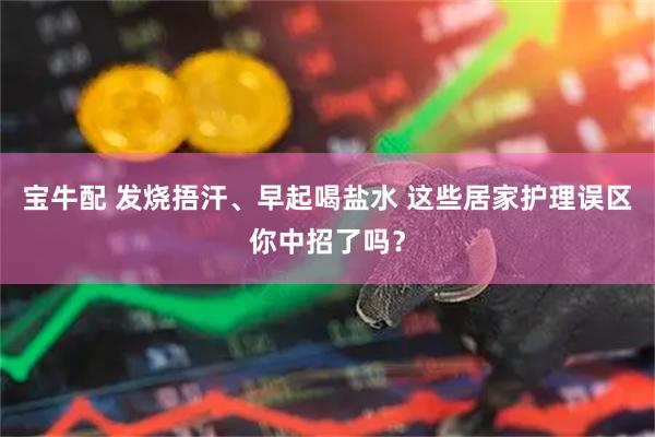 宝牛配 发烧捂汗、早起喝盐水 这些居家护理误区你中招了吗？