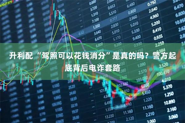 升利配 “驾照可以花钱消分”是真的吗？警方起底背后电诈套路