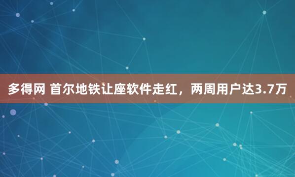 多得网 首尔地铁让座软件走红，两周用户达3.7万