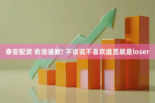 泰安配资 俞浩道歉! 不该说不喜欢追觅就是loser