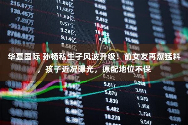 华夏国际 孙杨私生子风波升级！前女友再爆猛料，孩子近况曝光，原配地位不保