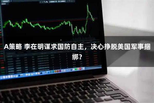 A策略 李在明谋求国防自主，决心挣脱美国军事捆绑？