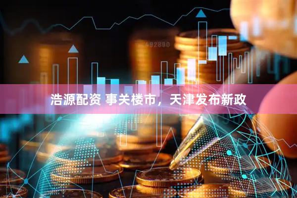 浩源配资 事关楼市，天津发布新政