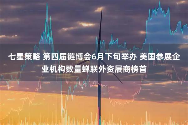七星策略 第四届链博会6月下旬举办 美国参展企业机构数量蝉联外资展商榜首