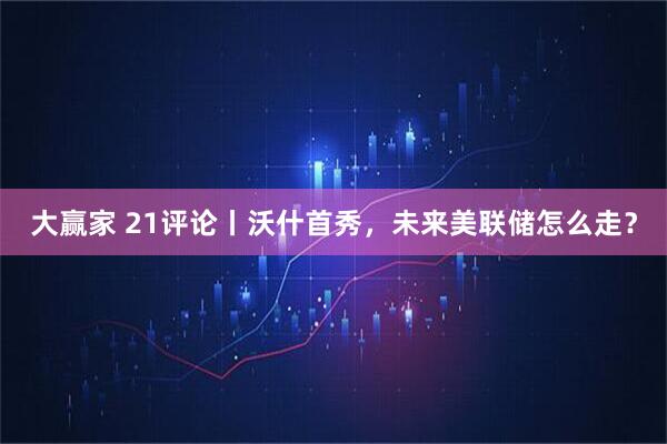 大赢家 21评论丨沃什首秀，未来美联储怎么走？