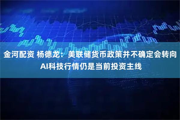 金河配资 杨德龙：美联储货币政策并不确定会转向 AI科技行情仍是当前投资主线
