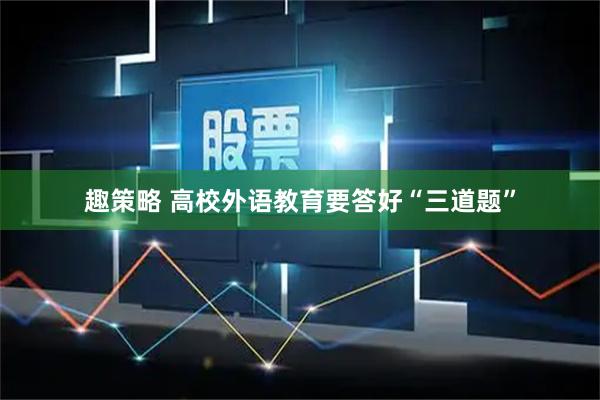 趣策略 高校外语教育要答好“三道题”