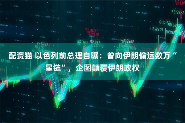 配资猫 以色列前总理自曝:曾向伊朗偷运数万“星链”,企图颠覆伊朗政权