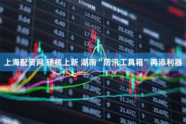 上海配资网 硬核上新 湖南“防汛工具箱”再添利器