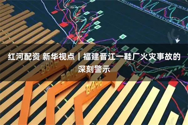 红河配资 新华视点|福建晋江一鞋厂火灾事故的深刻警示