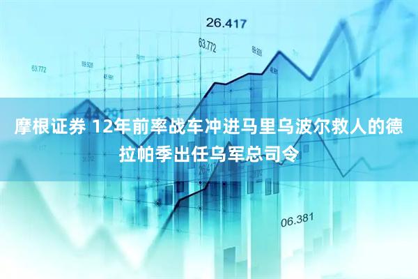 摩根证券 12年前率战车冲进马里乌波尔救人的德拉帕季出任乌军总司令