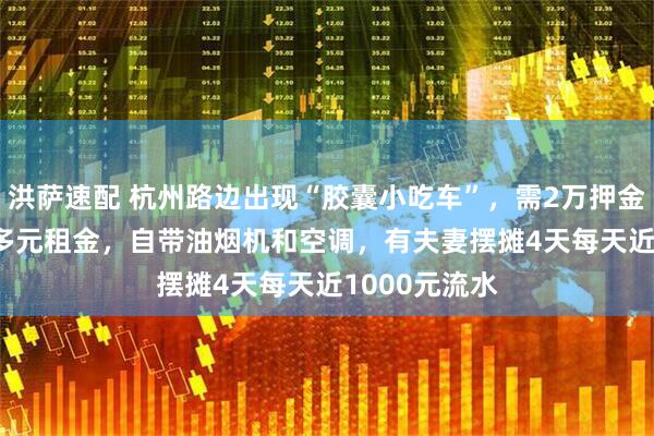 洪萨速配 杭州路边出现“胶囊小吃车”，需2万押金+每月1200多元租金，自带油烟机和空调，有夫妻摆摊4天每天近1000元流水