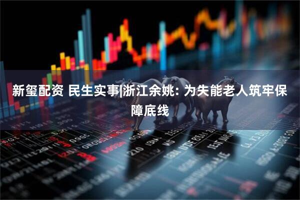 新玺配资 民生实事|浙江余姚: 为失能老人筑牢保障底线