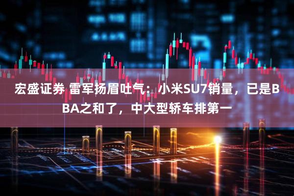 宏盛证券 雷军扬眉吐气：小米SU7销量，已是BBA之和了，中大型轿车排第一