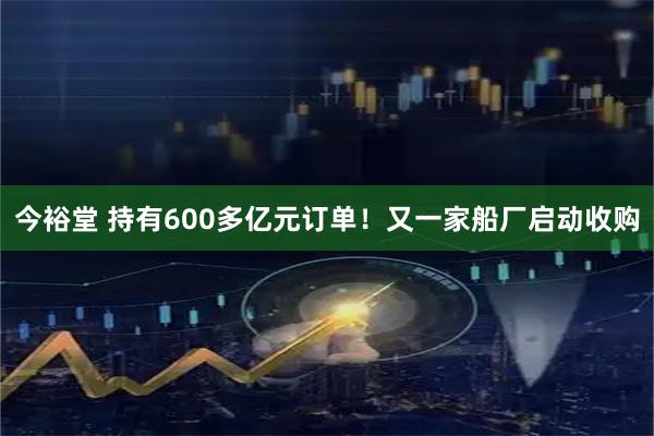 今裕堂 持有600多亿元订单！又一家船厂启动收购