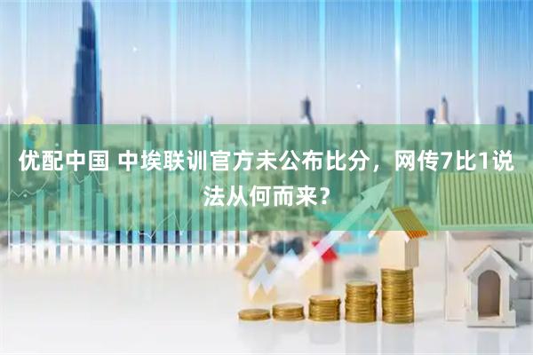 优配中国 中埃联训官方未公布比分，网传7比1说法从何而来？